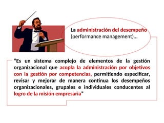 La administración del desempeño
(performance management)…
“Es un sistema complejo de elementos de la gestión
organizacional que acopla la administración por objetivos
con la gestión por competencias, permitiendo especificar,
revisar y mejorar de manera continua los desempeños
organizacionales, grupales e individuales conducentes al
logro de la misión empresaria”
 