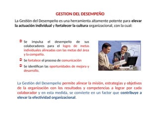 La Gestión del Desempeño es una herramienta altamente potente para elevar
la actuación individual y fortalecer la cultura organizacional, con la cual:
GESTION DEL DESEMPEÑO
 Se impulsa el desempeño de sus
colaboradores para el logro de metas
individuales alineadas con las metas del área
y la compañía.
 Se fortalece el proceso de comunicación
 Se identifican las oportunidades de mejora y
desarrollo.
La Gestión del Desempeño permite alinear la misión, estrategias y objetivos
de la organización con los resultados y competencias a lograr por cada
colaborador y en esta medida, se convierte en un factor que contribuye a
elevar la efectividad organizacional.
 