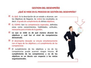 ¿QUÉ SE MIDE EN EL PROCESO DE GESTIÓN DEL DESEMPEÑO?
GESTION DEL DESEMPEÑO
 EL QUE: Es la descripción de un estado a alcanzar, son
los Objetivos de Negocio. Se miden los resultados, es
decir, el grado de cumplimiento de dichos objetivos.
 EL COMO: Son las competencias esperadas, definidas
estas como conocimientos, habilidades, actitudes,
necesarios para el éxito de la gestión.
 Lo que se mide es de qué manera alcanzó los
objetivos y cuál fue el nivel de competencias
demostrado.
 El desempeño deseado se vincula simultáneamente
con el logro de los objetivos y el cumplimiento de las
competencias
 El cumplimiento de los objetivos y no de las
competencias puede acarrear riesgos futuros. El
cumplimiento de las competencias y no de los
objetivos es un desvío con respecto a las metas
organizacionales.
 