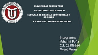 UNIVERSIDAD FERMIN TORO
VICERECTORADO ACADEMICO
FACULTAD DE CIENCIAS ECONOCMICAS Y
SOCIALES
ESCUELA DE COMUNICACIÓN SOCIAL
Integrante:
Yohanni Peña
C.I. 22186964
Mysol Morey
 