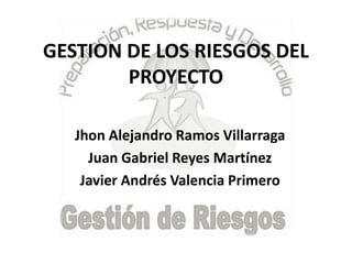 GESTION DE LOS RIESGOS DEL
PROYECTO
Jhon Alejandro Ramos Villarraga
Juan Gabriel Reyes Martínez
Javier Andrés Valencia Primero
 