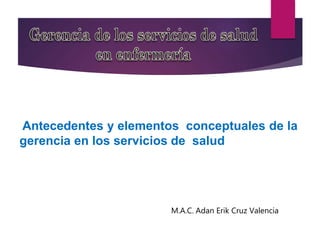 Antecedentes y elementos conceptuales de la
gerencia en los servicios de salud
M.A.C. Adan Erik Cruz Valencia
 