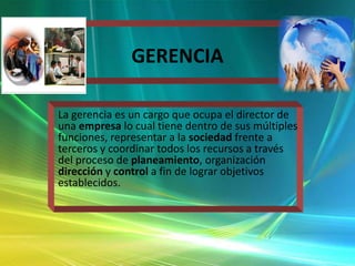 GERENCIA
La gerencia es un cargo que ocupa el director de
una empresa lo cual tiene dentro de sus múltiples
funciones, representar a la sociedad frente a
terceros y coordinar todos los recursos a través
del proceso de planeamiento, organización
dirección y control a fin de lograr objetivos
establecidos.

 