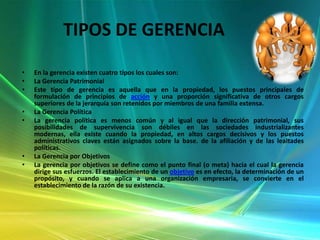 TIPOS DE GERENCIA
•
•
•
•
•

•
•

En la gerencia existen cuatro tipos los cuales son:
La Gerencia Patrimonial
Este tipo de gerencia es aquella que en la propiedad, los puestos principales de
formulación de principios de acción y una proporción significativa de otros cargos
superiores de la jerarquía son retenidos por miembros de una familia extensa.
La Gerencia Política
La gerencia política es menos común y al igual que la dirección patrimonial, sus
posibilidades de supervivencia son débiles en las sociedades industrializantes
modernas, ella existe cuando la propiedad, en altos cargos decisivos y los puestos
administrativos claves están asignados sobre la base. de la afiliación y de las lealtades
políticas.
La Gerencia por Objetivos
La gerencia por objetivos se define como el punto final (o meta) hacia el cual la gerencia
dirige sus esfuerzos. El establecimiento de un objetivo es en efecto, la determinación de un
propósito, y cuando se aplica a una organización empresaria, se convierte en el
establecimiento de la razón de su existencia.

 