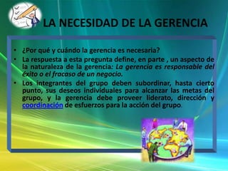 LA NECESIDAD DE LA GERENCIA
• ¿Por qué y cuándo la gerencia es necesaria?
• La respuesta a esta pregunta define, en parte , un aspecto de
la naturaleza de la gerencia: La gerencia es responsable del
éxito o el fracaso de un negocio.
• Los integrantes del grupo deben subordinar, hasta cierto
punto, sus deseos individuales para alcanzar las metas del
grupo, y la gerencia debe proveer liderato, dirección y
coordinación de esfuerzos para la acción del grupo.

 