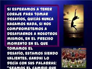 Si esperamos a tener
coraje para tomar
desafíos, quizás nunca
hagamos nada, si nos
comprometemos a
desafiarnos a nosotros
mismos, en el preciso
momento en el que
tomamos el
desafío, estamos siendo
valientes. Gandhi lo
decía con sus palabras:

 