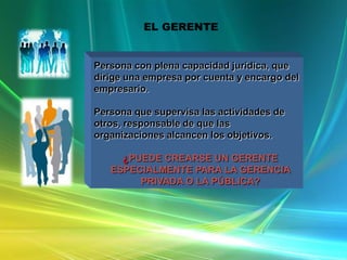 EL GERENTE

OUTSOURCING
Persona con plena capacidad jurídica, que
dirige una empresa por cuenta y encargo del
empresario.
Persona que supervisa las actividades de
otros, responsable de que las
organizaciones alcancen los objetivos.

¿PUEDE CREARSE UN GERENTE
ESPECIALMENTE PARA LA GERENCIA
PRIVADA O LA PÚBLICA?

 