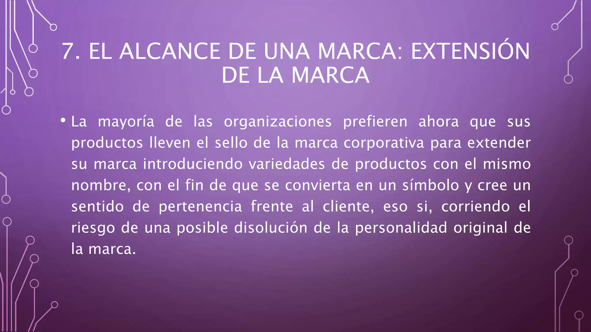 7. EL ALCANCE DE UNA MARCA: EXTENSIÓN
DE LA MARCA
• La mayoría de las organizaciones prefieren ahora que sus
productos lleven el sello de la marca corporativa para extender
su marca introduciendo variedades de productos con el mismo
nombre, con el fin de que se convierta en un símbolo y cree un
sentido de pertenencia frente al cliente, eso si, corriendo el
riesgo de una posible disolución de la personalidad original de
la marca.
 