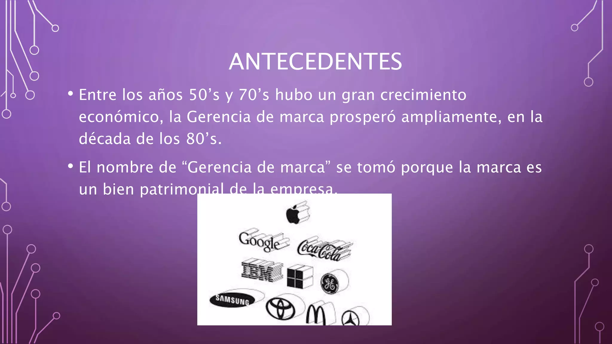 ANTECEDENTES
• Entre los años 50’s y 70’s hubo un gran crecimiento
económico, la Gerencia de marca prosperó ampliamente, en la
década de los 80’s.
• El nombre de “Gerencia de marca” se tomó porque la marca es
un bien patrimonial de la empresa,
 