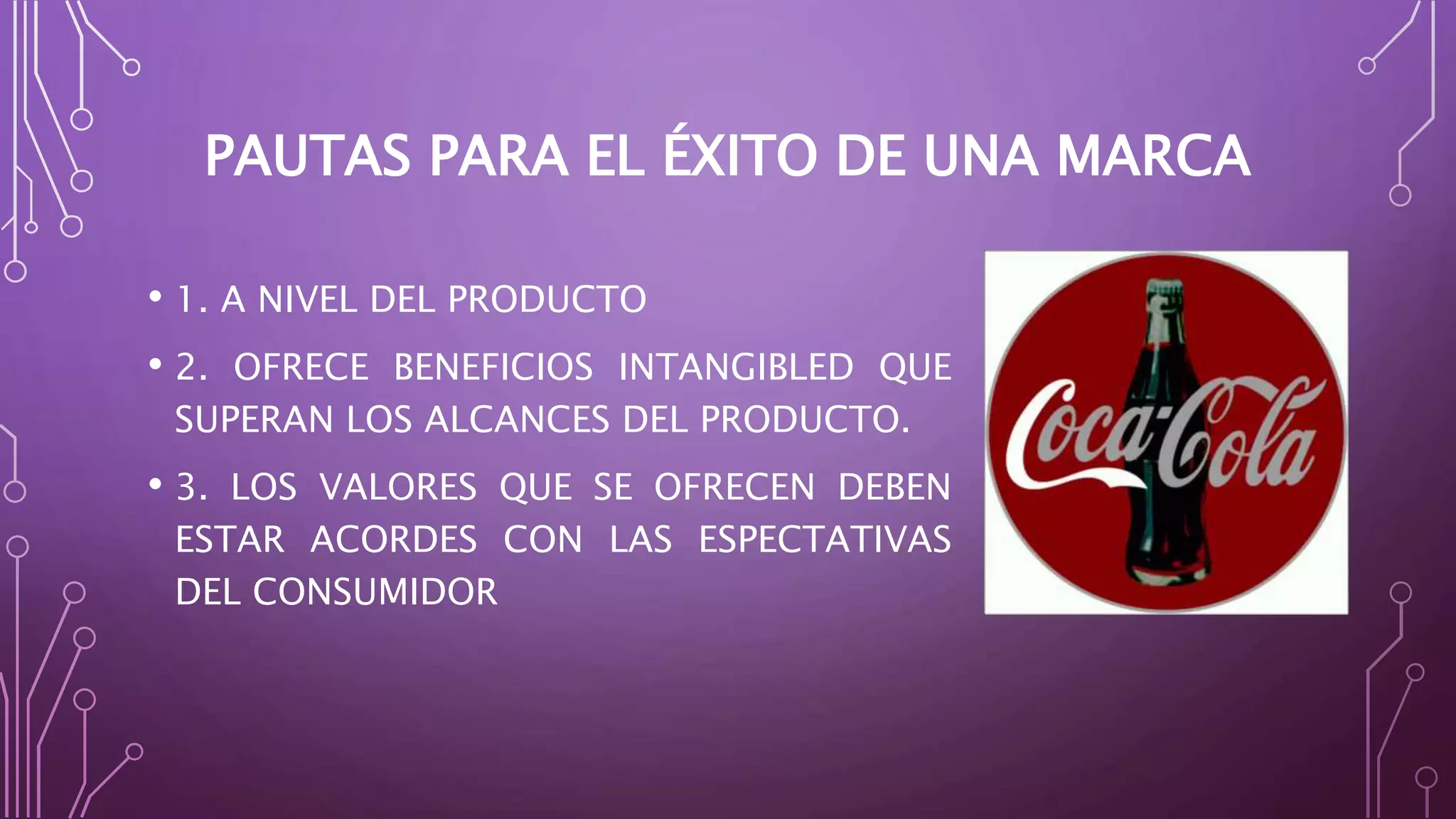 PAUTAS PARA EL ÉXITO DE UNA MARCA
• 1. A NIVEL DEL PRODUCTO
• 2. OFRECE BENEFICIOS INTANGIBLED QUE
SUPERAN LOS ALCANCES DEL PRODUCTO.
• 3. LOS VALORES QUE SE OFRECEN DEBEN
ESTAR ACORDES CON LAS ESPECTATIVAS
DEL CONSUMIDOR
 