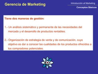 Introducción al Marketing
Gerencia de Marketing
                                                          Conceptos Básicos




Tiene dos maneras de gestión:


1.- Un análisis sistemático y permanente de las necesidades del
  mercado y el desarrollo de productos rentables.


2.- Organización de estrategia de venta y de comunicación, cuyo
  objetivo es dar a conocer las cualidades de los productos ofrecidos a
  los compradores potenciales.
 