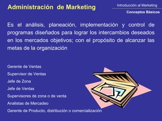 Introducción al Marketing
Administración de Marketing
                                                            Conceptos Básicos


Es el análisis, planeación, implementación y control de
programas diseñados para lograr los intercambios deseados
en los mercados objetivos; con el propósito de alcanzar las
metas de la organización


Gerente de Ventas
Supervisor de Ventas
Jefe de Zona
Jefe de Ventas
Supervisores de zona o de venta
Analistas de Mercadeo
Gerente de Producto, distribución o comercialización
 