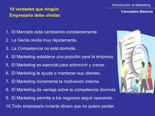 Introducción al Marketing
 10 verdades que ningún                                      Conceptos Básicos
 Empresario debe olvidar:


1. El Mercado está cambiando constantemente.
2. La Gente olvida muy rápidamente.
3. La Competencia no está dormida.
4. El Marketing establece una posición para la empresa.
5. El Marketing es esencial para sobrevivir y crecer.
6. El Marketing le ayuda a mantener sus clientes.
7. El Marketing incrementa la motivación interna.
8. El Marketing da ventaja sobre la competencia dormida.
9. El Marketing permite a los negocios seguir operando.
10.Todo empresario invierte dinero que no quiere perder.
 