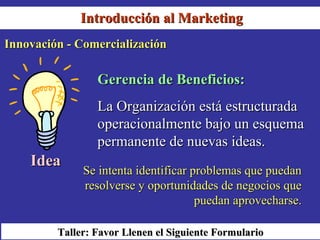 Introducción al Marketing
Innovación - Comercialización

                 Gerencia de Beneficios:
                 La Organización está estructurada
                 operacionalmente bajo un esquema
                 permanente de nuevas ideas.
    Idea
              Se intenta identificar problemas que puedan
              resolverse y oportunidades de negocios que
                                      puedan aprovecharse.

         Taller: Favor Llenen el Siguiente Formulario
 