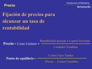 Introducción al Marketing
Precio                                                      Marketing Mix



Fijación de precios para
alcanzar un tasa de
rentabilidad

                            Rentabilidad deseada x Capital Invertido
Precio = Costo Unitario +
                                      Unidades Vendidas

                                  Costos Fijos Totales
  Punto de equilibrio =
                                Precio  -  Costos Variables
 