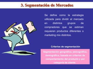 3. Segmentación de Mercados

            Se define como la estrategia
            utilizada para dividir el mercado
            en     distintos         grupos    de
            compradores        que    se   estiman
            requieren productos diferentes o
            marketing mix distintos.



                 Criterios de segmentación

           Segmentación geográfica, psicográfica,
            demográfica, basada en criterios de
             comportamiento del producto y por
                    categoría de cliente.
 
