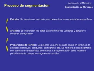 Introducción al Marketing
Proceso de segmentación                                 Segmentación de Mercados




   Estudio: Se examina el mercado para determinar las necesidades específicas



   Análisis: Se interpretan los datos para eliminar las variables y agrupar o
   construir el segmento.



   Preparación de Perfiles: Se prepara un perfil de cada grupo en términos de
   actitudes distintivas, conductas, demografía, etc. Se nombra a cada segmento
   con base a su característica dominante. La segmentación debe repetirse
   periódicamente porque los segmentos cambian.
 