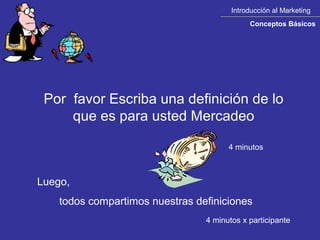 Introducción al Marketing
                                             Conceptos Básicos




 Por favor Escriba una definición de lo
     que es para usted Mercadeo

                                       4 minutos



Luego,
    todos compartimos nuestras definiciones
                                 4 minutos x participante
 