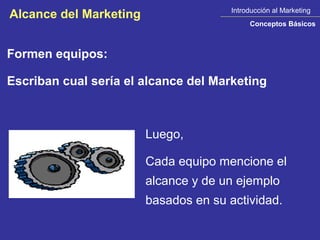 Introducción al Marketing
Alcance del Marketing
                                            Conceptos Básicos



Formen equipos:

Escriban cual sería el alcance del Marketing



                        Luego,

                        Cada equipo mencione el
                        alcance y de un ejemplo
                        basados en su actividad.
 