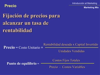Fijación de precios para alcanzar un tasa de rentabilidad Precio  =  Costo Unitario  +  Rentabilidad deseada x Capital Invertido Unidades Vendidas Punto de equilibrio  = Costos Fijos Totales Precio  -  Costos Variables Introducción al Marketing Marketing Mix Precio 
