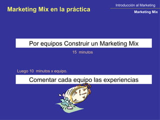 Introducción al Marketing Marketing Mix Marketing Mix en la práctica Por equipos Construir un Marketing Mix 15  minutos Comentar cada equipo las experiencias Luego 10  minutos x equipo. 