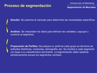 Introducción al Marketing Segmentación de Mercados Proceso de segmentación Estudio:  Se examina el mercado para determinar las necesidades específicas  Análisis:  Se interpretan los datos para eliminar las variables y agrupar o construir el segmento.  Preparación de Perfiles:  Se prepara un perfil de cada grupo en términos de actitudes distintivas, conductas, demografía, etc. Se nombra a cada segmento con base a su característica dominante. La segmentación debe repetirse periódicamente porque los segmentos cambian.  