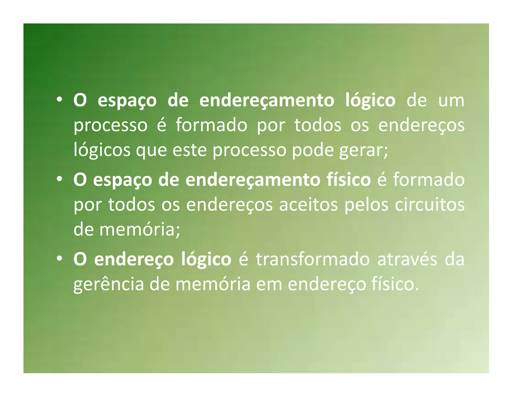 • O espaço de endereçamento lógico de um
  processo é formado por todos os endereços
  lógicos que este processo pode gerar;
• O espaço de endereçamento físico é formado
  por todos os endereços aceitos pelos circuitos
  de memória;
• O endereço lógico é transformado através da
  gerência de memória em endereço físico.
 