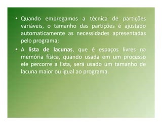 • Quando empregamos a técnica de partições
  variáveis, o tamanho das partições é ajustado
  automaticamente as necessidades apresentadas
  pelo programa;
• A lista de lacunas, que é espaços livres na
  memória física, quando usada em um processo
  ele percorre a lista, será usado um tamanho de
  lacuna maior ou igual ao programa.
 