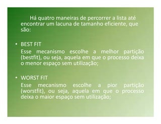 Há quatro maneiras de percorrer a lista até
  encontrar um lacuna de tamanho eficiente, que
  são:

• BEST FIT
  Esse mecanismo escolhe a melhor partição
  (bestfit), ou seja, aquela em que o processo deixa
  o menor espaço sem utilização;

• WORST FIT
  Esse mecanismo escolhe a pior partição
  (worstfit), ou seja, aquela em que o processo
  deixa o maior espaço sem utilização;
 