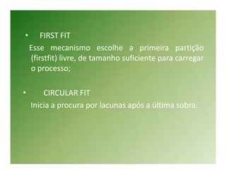 •       FIRST FIT
    Esse mecanismo escolhe a primeira partição
    (firstfit) livre, de tamanho suficiente para carregar
    o processo;

•       CIRCULAR FIT
    Inicia a procura por lacunas após a última sobra.
 
