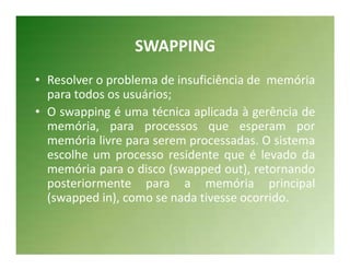 SWAPPING
• Resolver o problema de insuficiência de memória
  para todos os usuários;
• O swapping é uma técnica aplicada à gerência de
  memória, para processos que esperam por
  memória livre para serem processadas. O sistema
  escolhe um processo residente que é levado da
  memória para o disco (swapped out), retornando
  posteriormente para a memória principal
  (swapped in), como se nada tivesse ocorrido.
 