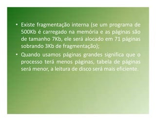 • Existe fragmentação interna (se um programa de
  500Kb é carregado na memória e as páginas são
  de tamanho 7Kb, ele será alocado em 71 páginas
  sobrando 3Kb de fragmentação);
• Quando usamos páginas grandes significa que o
  processo terá menos páginas, tabela de páginas
  será menor, a leitura de disco será mais eficiente.
 