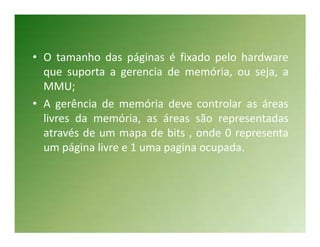 • O tamanho das páginas é fixado pelo hardware
  que suporta a gerencia de memória, ou seja, a
  MMU;
• A gerência de memória deve controlar as áreas
  livres da memória, as áreas são representadas
  através de um mapa de bits , onde 0 representa
  um página livre e 1 uma pagina ocupada.
 