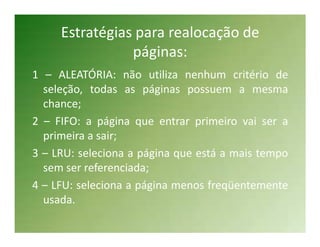 Estratégias para realocação de
                páginas:
1 – ALEATÓRIA: não utiliza nenhum critério de
  seleção, todas as páginas possuem a mesma
  chance;
2 – FIFO: a página que entrar primeiro vai ser a
  primeira a sair;
3 – LRU: seleciona a página que está a mais tempo
  sem ser referenciada;
4 – LFU: seleciona a página menos freqüentemente
  usada.
 