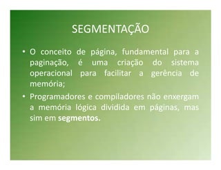 SEGMENTAÇÃO
• O conceito de página, fundamental para a
  paginação, é uma criação do sistema
  operacional para facilitar a gerência de
  memória;
• Programadores e compiladores não enxergam
  a memória lógica dividida em páginas, mas
  sim em segmentos.
 
