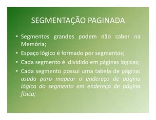 SEGMENTAÇÃO PAGINADA
• Segmentos grandes podem não caber na
  Memória;
• Espaço lógico é formado por segmentos;
• Cada segmento é dividido em páginas lógicas;
• Cada segmento possui uma tabela de página:
  usada para mapear o endereço de página
  lógica do segmento em endereço de página
  física;
 