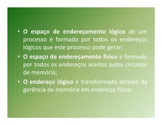 • O espaço de endereçamento lógico de um
  processo é formado por todos os endereços
  lógicos que este processo pode gerar;
• O espaço de endereçamento físico é formado
  por todos os endereços aceitos pelos circuitos
  de memória;
• O endereço lógico é transformado através da
  gerência de memória em endereço físico.
 