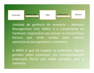 Processador   Endereço Lógico   MMU   Endereço Físico   Memória




Unidade de gerência de memória – Memory
Management Unit, MMU- é o componente do
hardware responsável por prover os mecanismos
básicos que serão usados pelo sistema
operacional para gerenciar a memória.

A MMU é que irá mapear os endereços lógicos
gerados pelos processos nos correspondentes
endereços físicos que serão enviados para a
memória.
 