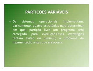 PARTIÇÕES VARIÁVEIS
• Os    sistemas   operacionais     implementam,
  basicamente, quatro estratégias para determinar
  em qual partição livre um programa será
  carregado para execução.Essas estratégias
  tentam evitar, ou diminuir, o problema da
  fragmentação antes que ela ocorra.
 