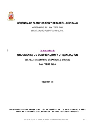 GERENCIA DE PLANIFICACION Y DESARROLLO URBANO - 1 -
GERENCIA DE PLANIFICACION Y DESARROLLO URBANO
MUNICIPALIDAD DE SAN PEDRO SULA
DEPARTAMENTO DE CORTES, HONDURAS.
ACTUALIZACION
ORDENANZA DE ZONIFICACION Y URBANIZACION
DEL PLAN MAESTRO DE DESARROLLO URBANO
SAN PEDRO SULA
VOLUMEN VIII
INSTRUMENTO LEGAL MEDIANTE EL CUAL SE ESTABLECEN LOS PROCEDIMIENTOS PARA
REGULAR EL DESARROLLO URBANO EN LA CIUDAD DE SAN PEDRO SULA.
 