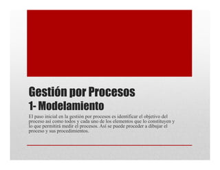 Gestión por Procesos
1- Modelamiento
El paso inicial en la gestión por procesos es identificar el objetivo del
proceso así como todos y cada uno de los elementos que lo constituyen y
lo que permitirá medir el procesos. Así se puede proceder a dibujar el
proceso y sus procedimientos.
 