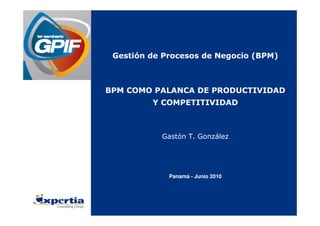 1 1
Gestión de Procesos de Negocio (BPM)
BPM COMO PALANCA DE PRODUCTIVIDAD
Y COMPETITIVIDAD
Gastón T. González
Panamá - Junio 2010
 