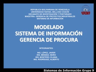 REPUBLICA BOLIVARIANA DE VENEZUELA
        UNIVERSIDAD RAFAEL BELLOSO CHACÍN
      DECANATO DE INVESTIGACIÓN Y POSTGRADO
   MAESTRÍA: GERENCIA DE PROYECTOS INDUSTRIALES
              SISTEMAS DE INFORMACIÓN




      MODELADO
SISTEMA DE INFORMACIÓN
  GERENCIA DE PROCURA
               INTEGRANTES:

               ING. LÓPEZ, JAVIER
              ING. MÉNDEZ, NEIRO
            ING. MONTERO, ELIANA
          ING. RODRÍGUEZ, ALBERTO




                   Sistemas de Información Grupo 9
 