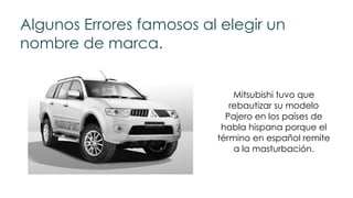 Algunos Errores famosos al elegir un
nombre de marca.
Mitsubishi tuvo que
rebautizar su modelo
Pajero en los países de
habla hispana porque el
término en español remite
a la masturbación.
 