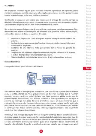11
4.2 Prática
Um projeto de sucesso é aquele que é realizado conforme o planejado. Se o projeto gastou
menos recursos que o previsto, houve uma falha no planejamento que permitiu que os recursos
fossem superestimados, e não uma vitória ou economia.
Geralmente o sucesso de um projeto está relacionado à entrega do produto, serviço ou
resultado solicitado dentro do escopo, no prazo e com o orçamento e recursos determinados.
A qualidade do projeto é afetada pelo balanceamento desses fatores.
Um projeto de sucesso é decorrente de uma série de eventos que contribuem para esse fato.
Não existe uma receita ou um conjunto de atividades que garantam o êxito de um projeto,
entretanto é possível destacar as seguintes diretrizes:
•	 Focalização de produtos claros e tangíveis a serem entregues nas várias fases do
projeto.
•	 Realização de uma comunicação eficiente e eficaz entre todos os envolvidos e em
todas as fases do projeto.
•	 Existência de uma liderança forte que combine com a função de gerente do
projeto.
•	 Simplicidade dos processos de gerenciamento de projetos, somando-se as práticas
e cultura da organização empreendedora do projeto.
•	 Sistematização de metodologia e ferramentas de gerenciamento de projetos.
Banhando em Ouro
Entregando mais do que o solicitado pelo cliente
Você sempre deve se esforçar para estabelecer com cuidado as expectativas do cliente
para, só então, atendê-las. Você provavelmente já deve ter escutado que é “Melhor
prometer menos, e entregar mais”. De fato, esta frase somente é válida, em termos de
gerenciamento da qualidade, se a mesma se referir a sua capacidade para entregar o
produto ou o serviço mais cedo do que o prometido, ou por um custo menor do que o
estimado. No entanto, não é um procedimento correto entregar mais do que foi solicitado
pelo cliente, mesmo que seja em nível de qualidade. O termo “banhando em ouro” refere-
se a entregar mais do que o cliente solicitou. Embora pareça ser uma coisa boa, na verdade
não é. Isso é errado por dois motivos.
Primeiro, o foco principal do projeto deve ser assegurar a entrega do que o cliente solicitou -
dentro do prazo e dentro do orçamento. Acrescentando trabalho adicional, aumenta o risco de
o projeto não cumprir com o prazo ou com o orçamento. Se você perder a data final do projeto,
não será convincente explicar para o cliente que o prazo foi perdido devido ao acréscimo de
trabalho não solicitado. Segundo, se você adicionar mais trabalho para entregar mais, você
 