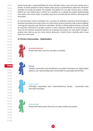 12
estará assumindo a responsabilidade de tomar decisões sobre o que será mais valioso para o
cliente. O cliente poderá ter bons motivos pelos quais as características adicionais não foram
incluídas no escopo do projeto. Na verdade, elas podem ter um valor mínimo para o cliente.
Poderá ser mais valioso para o cliente ter o produto ou a solução do projeto implementada
mais cedo e com menor custo. A questão é que essa é uma decisão do cliente e não do gerente
do projeto.
Se você prometer menos e entregar mais, isso deve ser aplicado somente se você entregar os
produtos do projeto mais cedo ou por um custo menor do que o previsto. Não se deve englobar
a entrega de requisitos que não foram solicitados. De fato, o cliente poderá solicitar a inclusão
de requisitos adicionais no projeto, porém os novos requisitos deverão ser processados por
meio de um processo de gerenciamento de mudanças do escopo. Se você puder entregar o
projeto mais cedo ou por um custo menor, deixe que o cliente tome a decisão sobre o que
fazer com a boa sorte.
4.3 Partes Interessadas - Stakeholders
Gerente funcional
Responsável pelos recursos alocados no projeto.
Cliente
Também conhecido como beneficiário em projeto finalísticos em organizações
públicas, são representados pela comunidade ou população beneficiada.
Organização
Instituição responsável pelo empreendimento. Equipe - responsável pela
execução do projeto.
Patrocinador
Responsável pelo aporte financeiro ou apoio político do projeto.
 