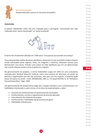 13
Gerente do projeto
Responsável pelo sucesso ou insucesso do projeto.
Stakeholder
A palavra stakeholder ainda não tem tradução para o português. Comumente tem sido
traduzida como “parte interessada” ou “parte envolvida”.
O termo foi inicialmente utilizado em 1708 como “uma pessoa que prende uma estaca”.
Para compreender melhor devemos relembrar o momento em que os Estados Unidos estavam
sendo colonizados pelos ingleses. Estes, ao chegarem à América, utilizavam estacas para
demarcarem suas terras. Prender uma estaca no chão significava que em um determinado
raio a partir daquele ponto a terra já pertencia a alguém.
No gerenciamento de projetos, o termo Stakeholder surgiu em 1963 em uma consultoria
realizada pelo Stanford Research Institute, como uma maneira de descrever um grupo de
pessoas e organizações que não são acionistas, mas que, sem seu suporte, a empresa pode
deixar de operar ou existir. Fonte: MENDELOW, 1987, p. 177 apud PATTON. Q. M “Utilization
Focused Evaluation”. Sage. 1998
Um gerenciamento de projeto eficaz exige que a equipe entenda e use o conhecimento e as
habilidades relacionadas a, pelo menos, cinco áreas de especialização, a saber:
•	 Conjunto de conhecimentos em gerenciamento de projetos.
•	 Conhecimentos, normas e regulamentos da área de aplicação.
•	 Entendimento de ambiente de projeto.
•	 Conhecimento e habilidades de gerenciamento geral.
•	 Habilidades interpessoais.
 