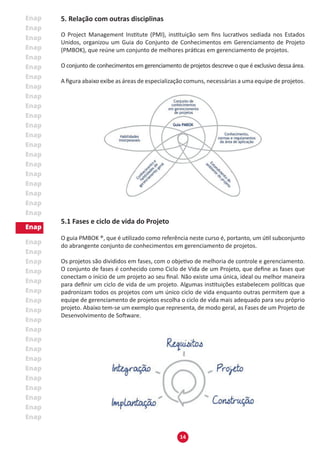 14
5. Relação com outras disciplinas
O Project Management Institute (PMI), instituição sem fins lucrativos sediada nos Estados
Unidos, organizou um Guia do Conjunto de Conhecimentos em Gerenciamento de Projeto
(PMBOK), que reúne um conjunto de melhores práticas em gerenciamento de projetos.
O conjunto de conhecimentos em gerenciamento de projetos descreve o que é exclusivo dessa área.
A figura abaixo exibe as áreas de especialização comuns, necessárias a uma equipe de projetos.
5.1 Fases e ciclo de vida do Projeto
O guia PMBOK ®, que é utilizado como referência neste curso é, portanto, um útil subconjunto
do abrangente conjunto de conhecimentos em gerenciamento de projetos.
Os projetos são divididos em fases, com o objetivo de melhoria de controle e gerenciamento.
O conjunto de fases é conhecido como Ciclo de Vida de um Projeto, que define as fases que
conectam o início de um projeto ao seu final. Não existe uma única, ideal ou melhor maneira
para definir um ciclo de vida de um projeto. Algumas instituições estabelecem políticas que
padronizam todos os projetos com um único ciclo de vida enquanto outras permitem que a
equipe de gerenciamento de projetos escolha o ciclo de vida mais adequado para seu próprio
projeto. Abaixo tem-se um exemplo que representa, de modo geral, as Fases de um Projeto de
Desenvolvimento de Software.
 