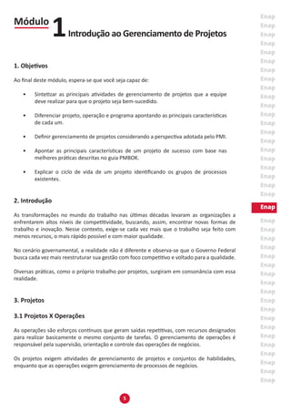 5
1. Objetivos
Ao final deste módulo, espera-se que você seja capaz de:
•	 Sintetizar as principais atividades de gerenciamento de projetos que a equipe
deve realizar para que o projeto seja bem-sucedido.
•	 Diferenciar projeto, operação e programa apontando as principais características
de cada um.
•	 Definir gerenciamento de projetos considerando a perspectiva adotada pelo PMI.
•	 Apontar as principais características de um projeto de sucesso com base nas
melhores práticas descritas no guia PMBOK.
•	 Explicar o ciclo de vida de um projeto identificando os grupos de processos
existentes.
2. Introdução
As transformações no mundo do trabalho nas últimas décadas levaram as organizações a
enfrentarem altos níveis de competitividade, buscando, assim, encontrar novas formas de
trabalho e inovação. Nesse contexto, exige-se cada vez mais que o trabalho seja feito com
menos recursos, o mais rápido possível e com maior qualidade.
No cenário governamental, a realidade não é diferente e observa-se que o Governo Federal
busca cada vez mais reestruturar sua gestão com foco competitivo e voltado para a qualidade.
Diversas práticas, como o próprio trabalho por projetos, surgiram em consonância com essa
realidade.
3. Projetos
3.1 Projetos X Operações
As operações são esforços contínuos que geram saídas repetitivas, com recursos designados
para realizar basicamente o mesmo conjunto de tarefas. O gerenciamento de operações é
responsável pela supervisão, orientação e controle das operações de negócios.
Os projetos exigem atividades de gerenciamento de projetos e conjuntos de habilidades,
enquanto que as operações exigem gerenciamento de processos de negócios.
Módulo
Introdução ao Gerenciamento de Projetos1
 