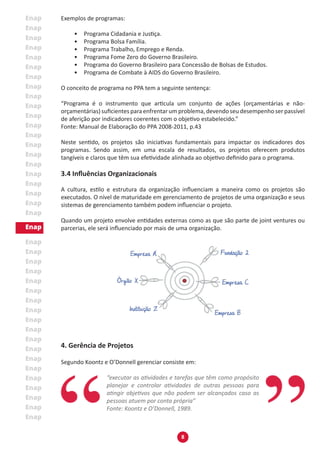 8
Exemplos de programas:
•	 Programa Cidadania e Justiça.
•	 Programa Bolsa Família.
•	 Programa Trabalho, Emprego e Renda.
•	 Programa Fome Zero do Governo Brasileiro.
•	 Programa do Governo Brasileiro para Concessão de Bolsas de Estudos.
•	 Programa de Combate à AIDS do Governo Brasileiro.
O conceito de programa no PPA tem a seguinte sentença:
“Programa é o instrumento que articula um conjunto de ações (orçamentárias e não-
orçamentárias) suficientes para enfrentar um problema, devendo seu desempenho ser passível
de aferição por indicadores coerentes com o objetivo estabelecido.”
Fonte: Manual de Elaboração do PPA 2008-2011, p.43
Neste sentido, os projetos são iniciativas fundamentais para impactar os indicadores dos
programas. Sendo assim, em uma escala de resultados, os projetos oferecem produtos
tangíveis e claros que têm sua efetividade alinhada ao objetivo definido para o programa.
3.4 Influências Organizacionais
A cultura, estilo e estrutura da organização influenciam a maneira como os projetos são
executados. O nível de maturidade em gerenciamento de projetos de uma organização e seus
sistemas de gerenciamento também podem influenciar o projeto.
Quando um projeto envolve entidades externas como as que são parte de joint ventures ou
parcerias, ele será influenciado por mais de uma organização.
4. Gerência de Projetos
Segundo Koontz e O’Donnell gerenciar consiste em:
“executar as atividades e tarefas que têm como propósito
planejar e controlar atividades de outras pessoas para
atingir objetivos que não podem ser alcançados caso as
pessoas atuem por conta própria”
Fonte: Koontz e O’Donnell, 1989.
 